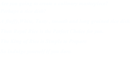 Are you going to create a culinary masterpiece? Perhaps a rice dish? A fluffy,White, Tasty , smooth and long grained rice dish. Then Royal Rice is the Perfect Choice for you. The King of Rice is Simple to Prepare So Indulge yourself if you dare.
